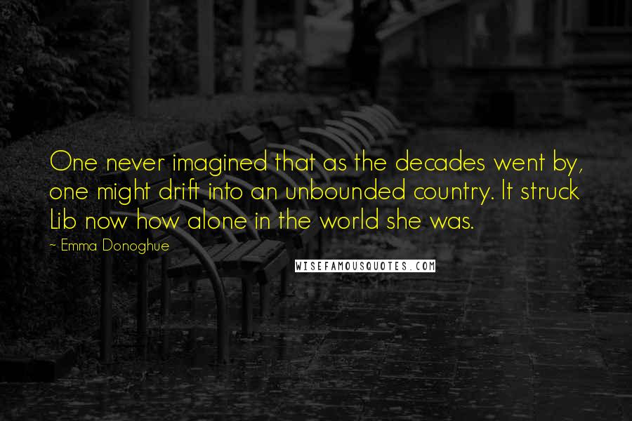 Emma Donoghue Quotes: One never imagined that as the decades went by, one might drift into an unbounded country. It struck Lib now how alone in the world she was.