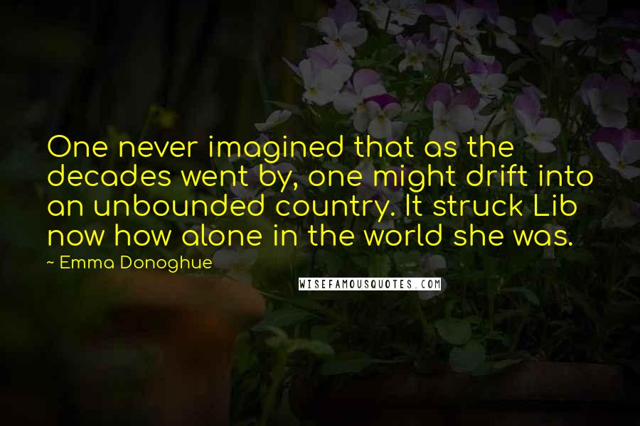Emma Donoghue Quotes: One never imagined that as the decades went by, one might drift into an unbounded country. It struck Lib now how alone in the world she was.