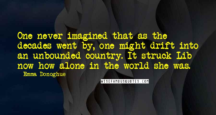 Emma Donoghue Quotes: One never imagined that as the decades went by, one might drift into an unbounded country. It struck Lib now how alone in the world she was.