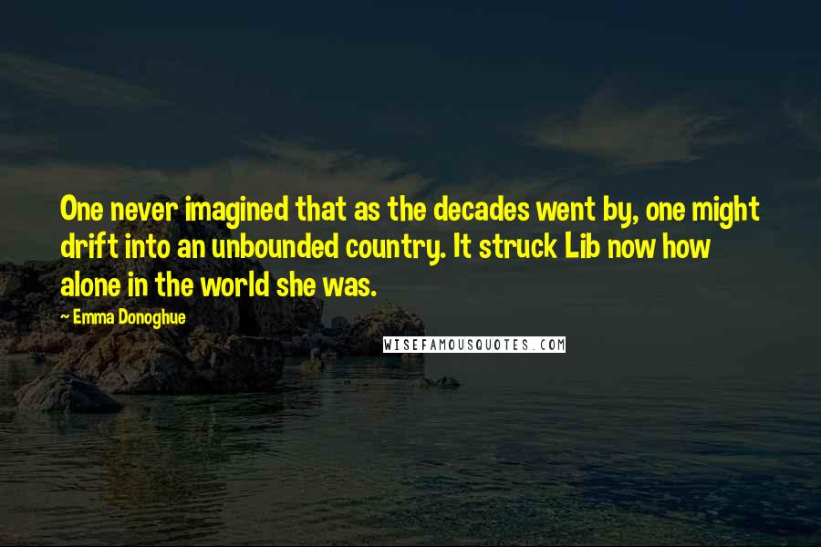 Emma Donoghue Quotes: One never imagined that as the decades went by, one might drift into an unbounded country. It struck Lib now how alone in the world she was.