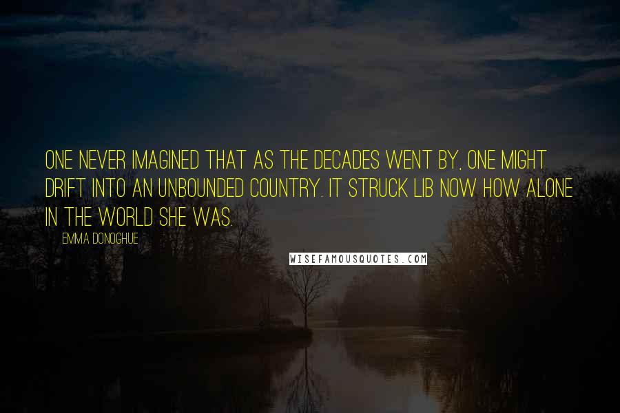 Emma Donoghue Quotes: One never imagined that as the decades went by, one might drift into an unbounded country. It struck Lib now how alone in the world she was.