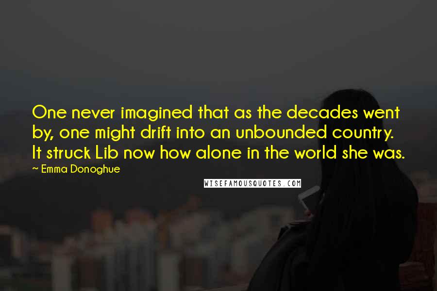 Emma Donoghue Quotes: One never imagined that as the decades went by, one might drift into an unbounded country. It struck Lib now how alone in the world she was.