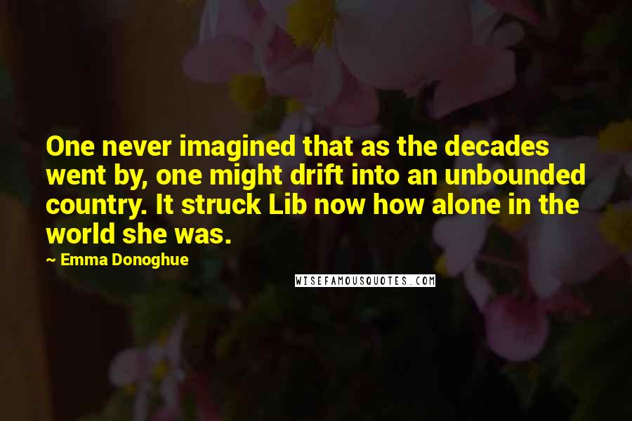 Emma Donoghue Quotes: One never imagined that as the decades went by, one might drift into an unbounded country. It struck Lib now how alone in the world she was.