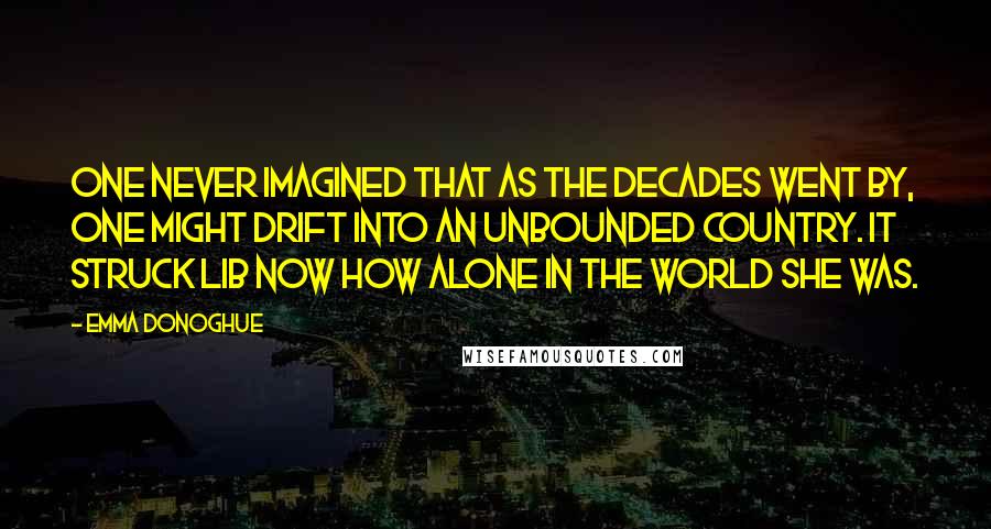 Emma Donoghue Quotes: One never imagined that as the decades went by, one might drift into an unbounded country. It struck Lib now how alone in the world she was.