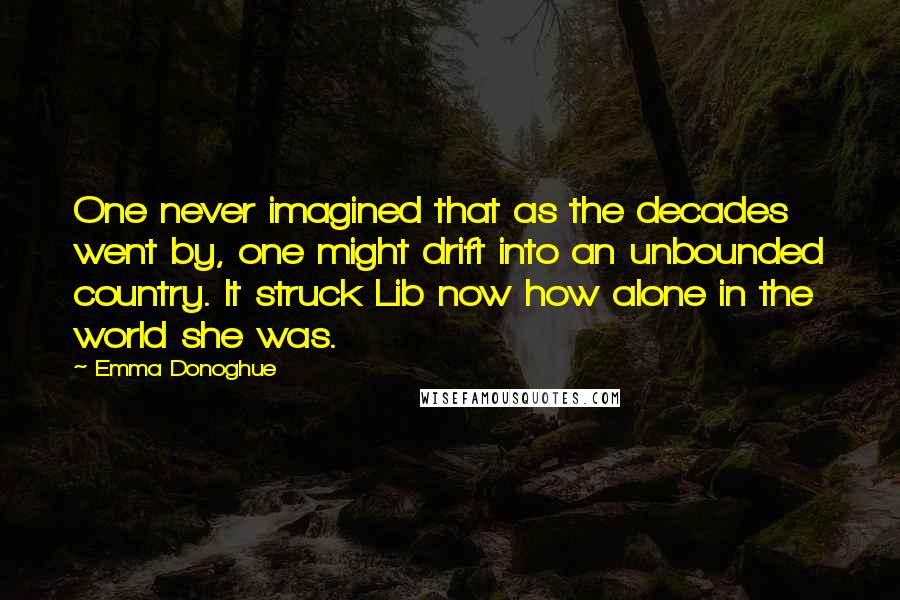 Emma Donoghue Quotes: One never imagined that as the decades went by, one might drift into an unbounded country. It struck Lib now how alone in the world she was.