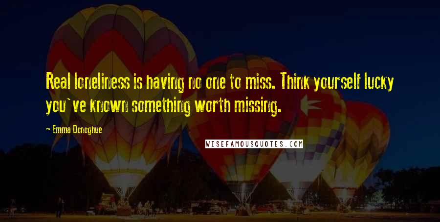 Emma Donoghue Quotes: Real loneliness is having no one to miss. Think yourself lucky you've known something worth missing.