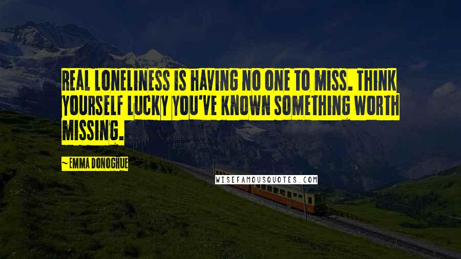 Emma Donoghue Quotes: Real loneliness is having no one to miss. Think yourself lucky you've known something worth missing.