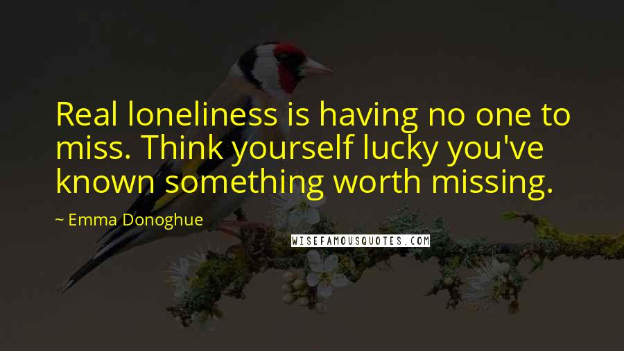 Emma Donoghue Quotes: Real loneliness is having no one to miss. Think yourself lucky you've known something worth missing.