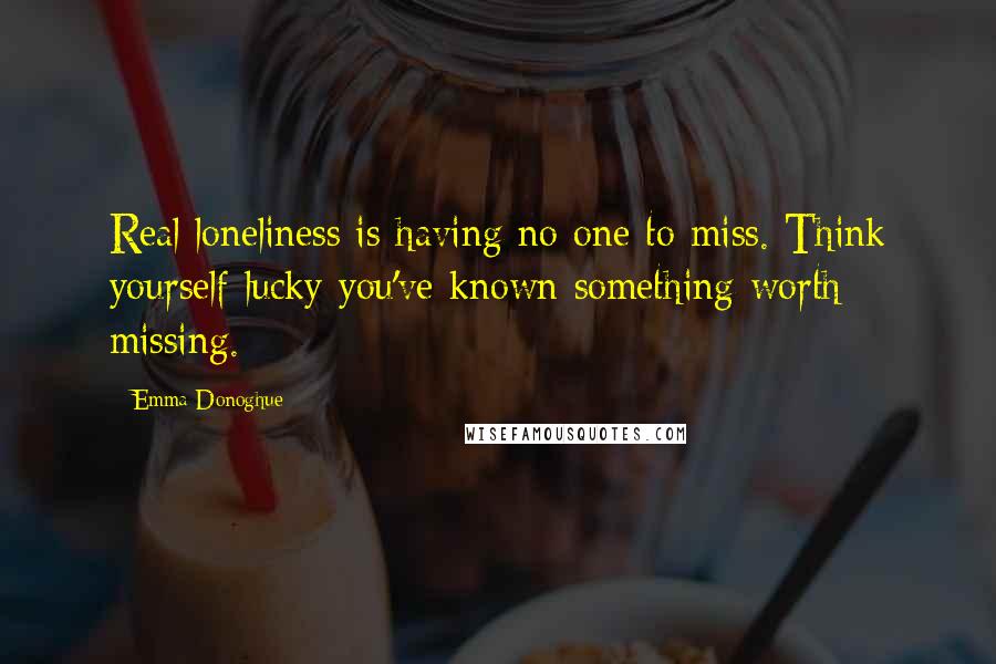 Emma Donoghue Quotes: Real loneliness is having no one to miss. Think yourself lucky you've known something worth missing.