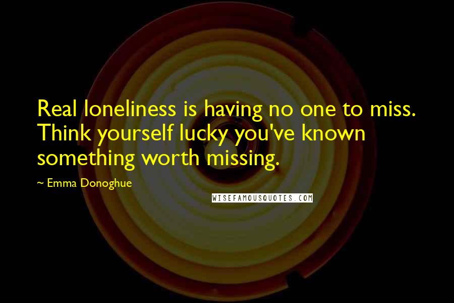 Emma Donoghue Quotes: Real loneliness is having no one to miss. Think yourself lucky you've known something worth missing.