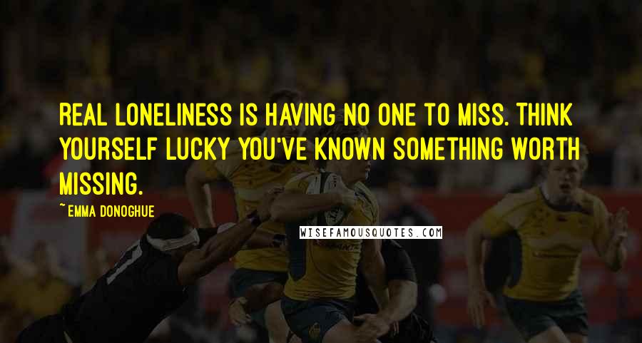 Emma Donoghue Quotes: Real loneliness is having no one to miss. Think yourself lucky you've known something worth missing.