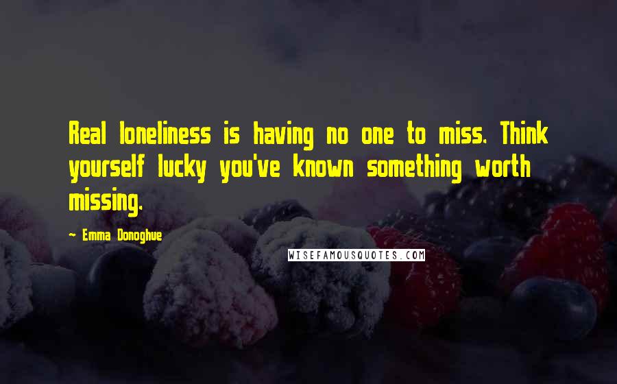 Emma Donoghue Quotes: Real loneliness is having no one to miss. Think yourself lucky you've known something worth missing.