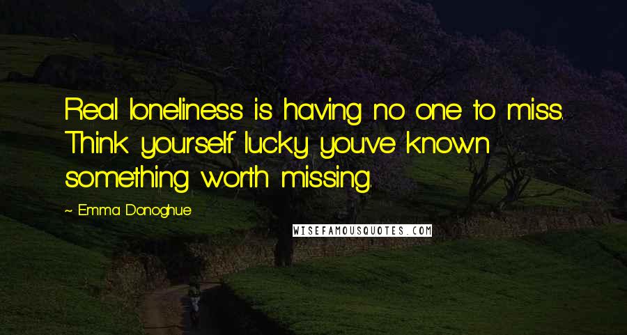 Emma Donoghue Quotes: Real loneliness is having no one to miss. Think yourself lucky you've known something worth missing.