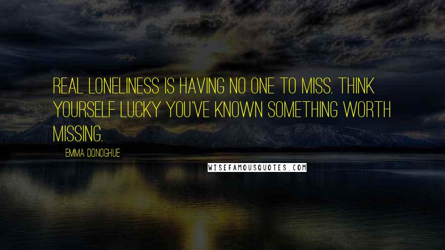 Emma Donoghue Quotes: Real loneliness is having no one to miss. Think yourself lucky you've known something worth missing.