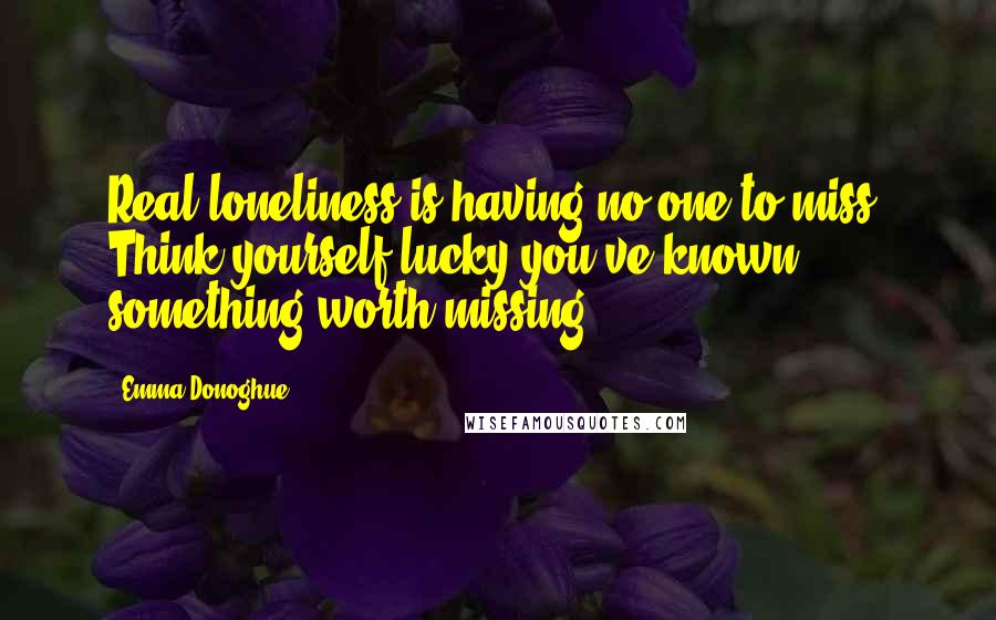 Emma Donoghue Quotes: Real loneliness is having no one to miss. Think yourself lucky you've known something worth missing.