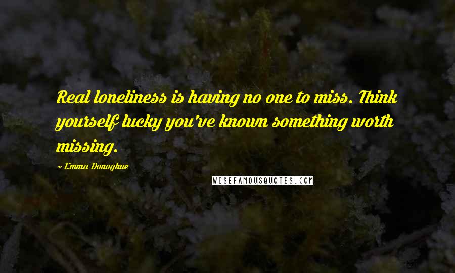 Emma Donoghue Quotes: Real loneliness is having no one to miss. Think yourself lucky you've known something worth missing.