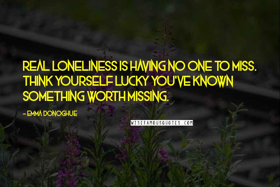 Emma Donoghue Quotes: Real loneliness is having no one to miss. Think yourself lucky you've known something worth missing.