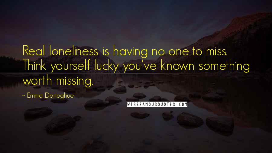 Emma Donoghue Quotes: Real loneliness is having no one to miss. Think yourself lucky you've known something worth missing.