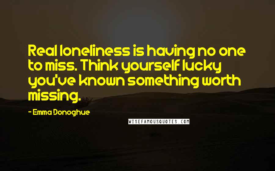 Emma Donoghue Quotes: Real loneliness is having no one to miss. Think yourself lucky you've known something worth missing.