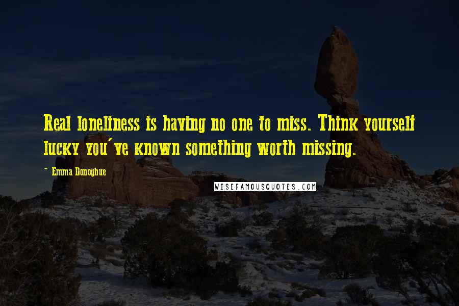 Emma Donoghue Quotes: Real loneliness is having no one to miss. Think yourself lucky you've known something worth missing.