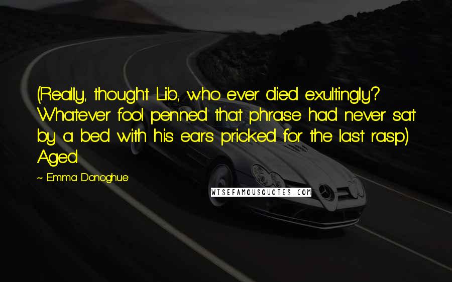 Emma Donoghue Quotes: (Really, thought Lib, who ever died exultingly? Whatever fool penned that phrase had never sat by a bed with his ears pricked for the last rasp.) Aged