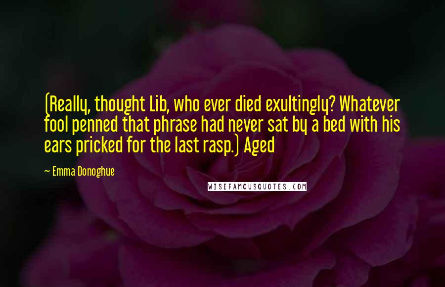 Emma Donoghue Quotes: (Really, thought Lib, who ever died exultingly? Whatever fool penned that phrase had never sat by a bed with his ears pricked for the last rasp.) Aged