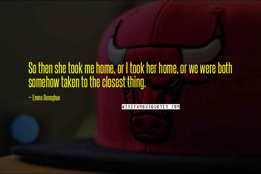 Emma Donoghue Quotes: So then she took me home, or I took her home, or we were both somehow taken to the closest thing.