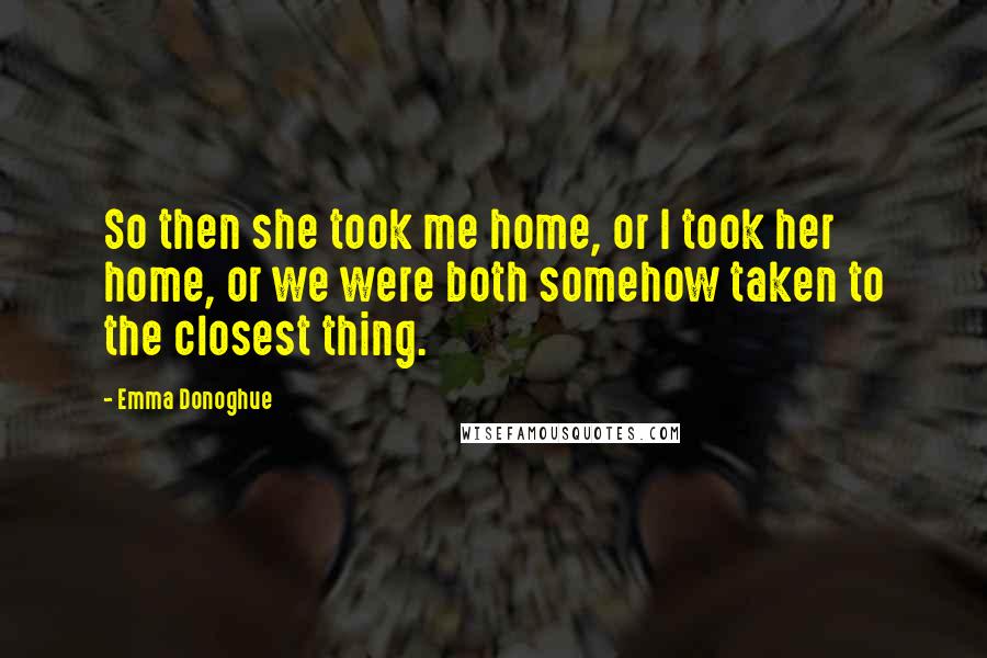 Emma Donoghue Quotes: So then she took me home, or I took her home, or we were both somehow taken to the closest thing.