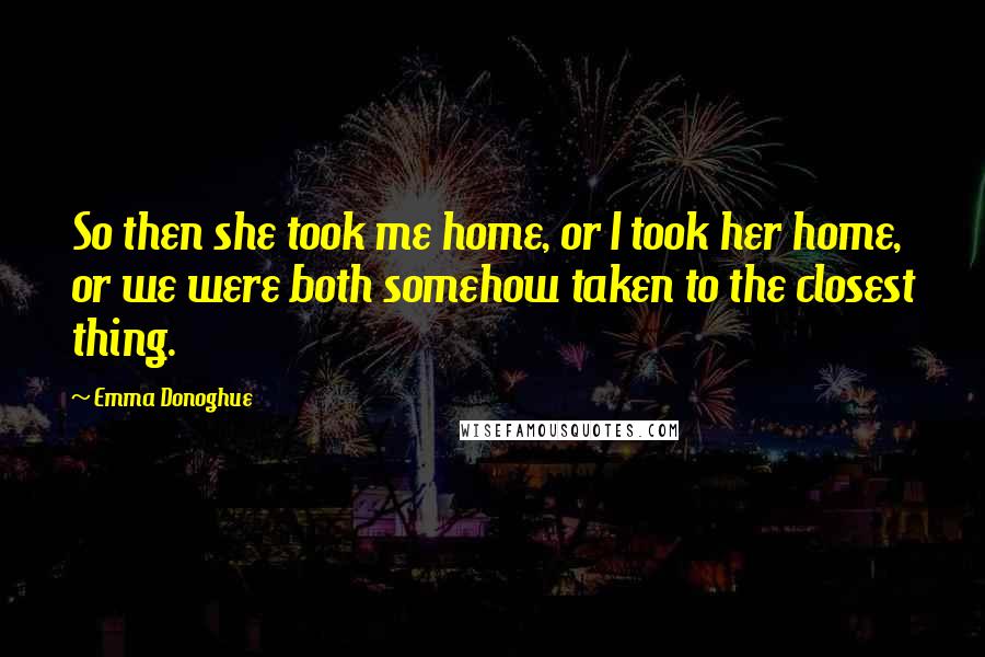 Emma Donoghue Quotes: So then she took me home, or I took her home, or we were both somehow taken to the closest thing.