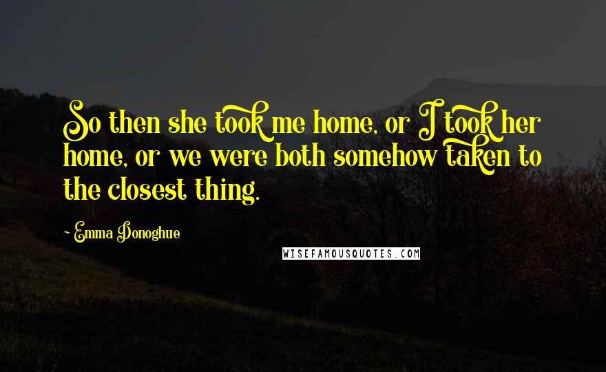 Emma Donoghue Quotes: So then she took me home, or I took her home, or we were both somehow taken to the closest thing.