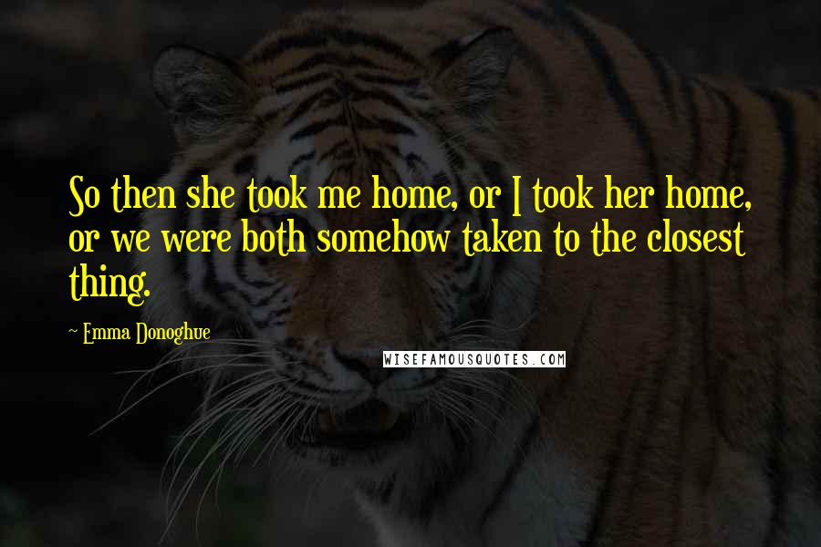 Emma Donoghue Quotes: So then she took me home, or I took her home, or we were both somehow taken to the closest thing.