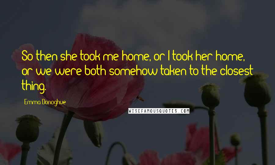 Emma Donoghue Quotes: So then she took me home, or I took her home, or we were both somehow taken to the closest thing.