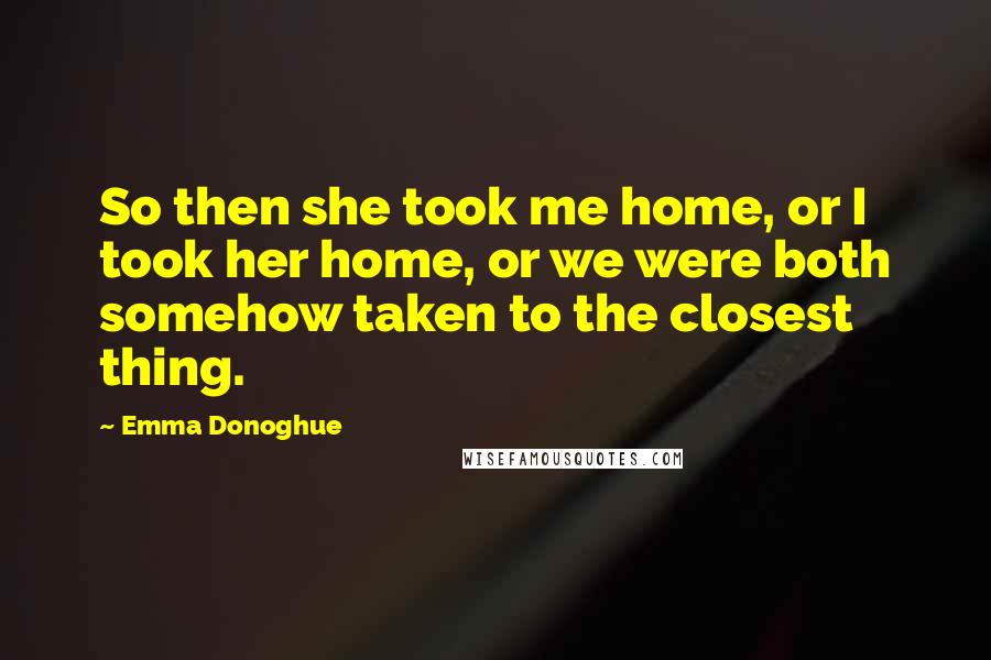 Emma Donoghue Quotes: So then she took me home, or I took her home, or we were both somehow taken to the closest thing.