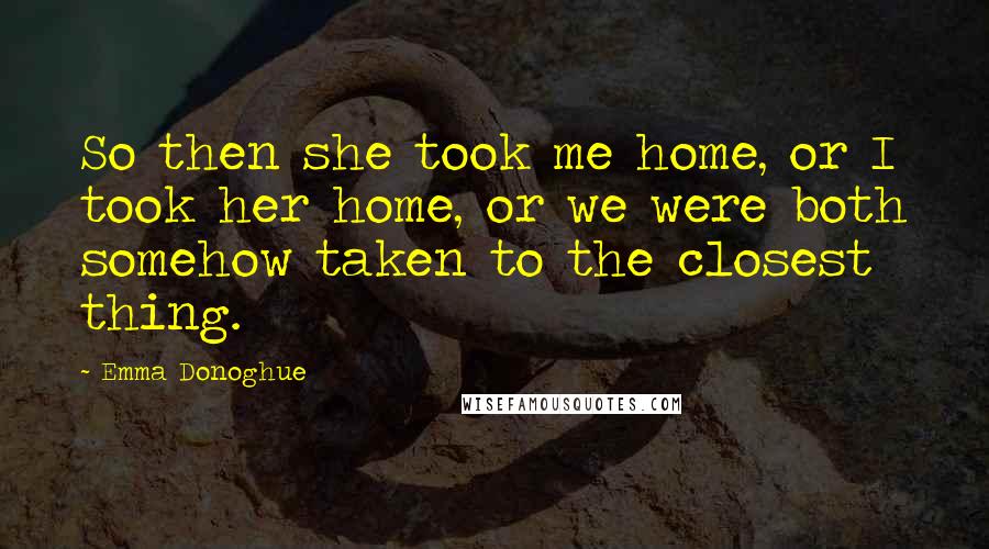 Emma Donoghue Quotes: So then she took me home, or I took her home, or we were both somehow taken to the closest thing.