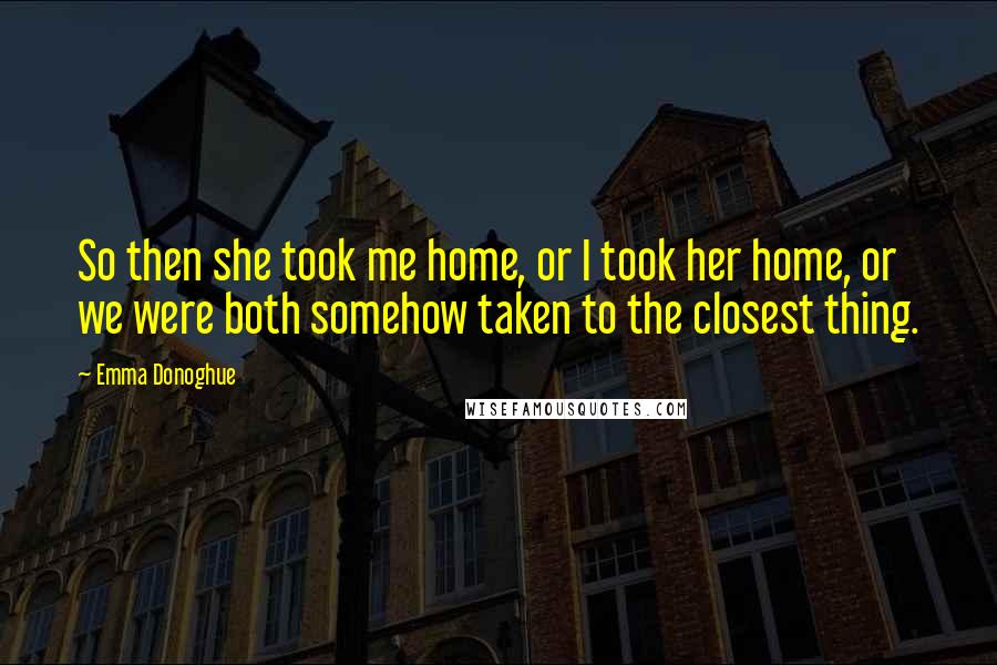 Emma Donoghue Quotes: So then she took me home, or I took her home, or we were both somehow taken to the closest thing.