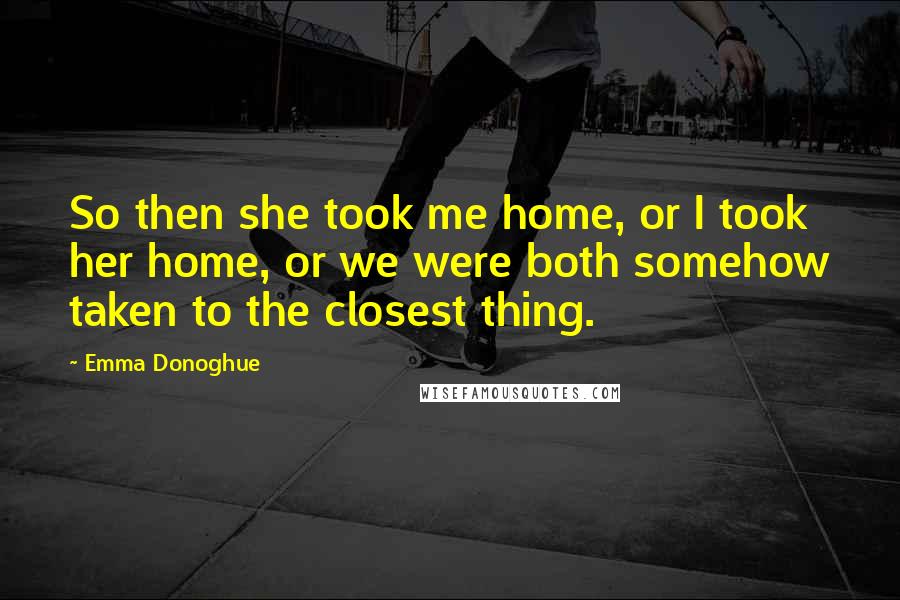Emma Donoghue Quotes: So then she took me home, or I took her home, or we were both somehow taken to the closest thing.
