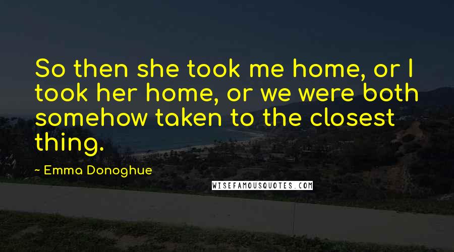Emma Donoghue Quotes: So then she took me home, or I took her home, or we were both somehow taken to the closest thing.