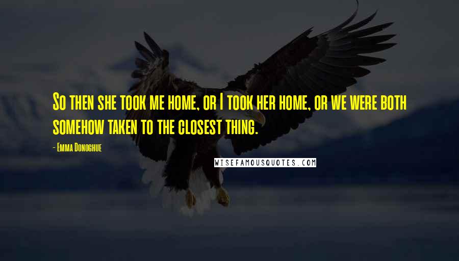 Emma Donoghue Quotes: So then she took me home, or I took her home, or we were both somehow taken to the closest thing.