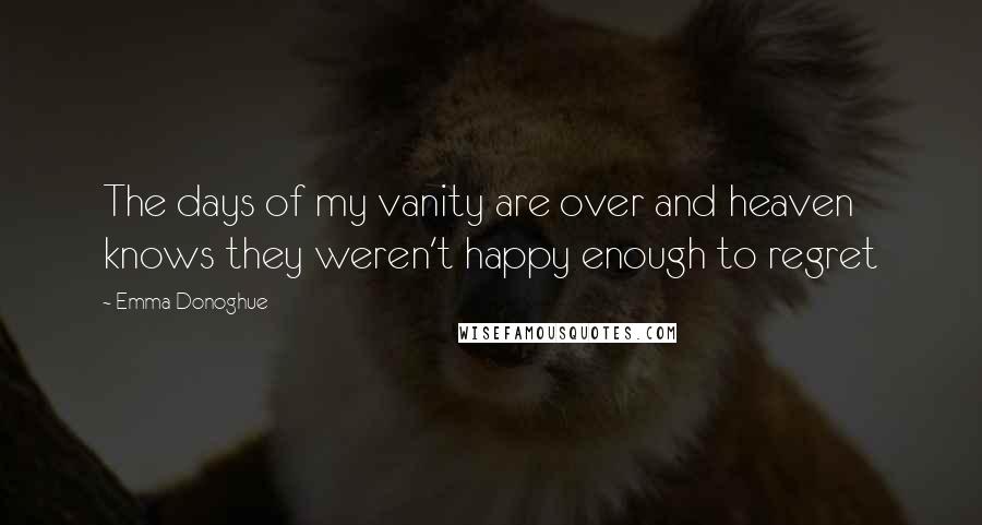 Emma Donoghue Quotes: The days of my vanity are over and heaven knows they weren't happy enough to regret