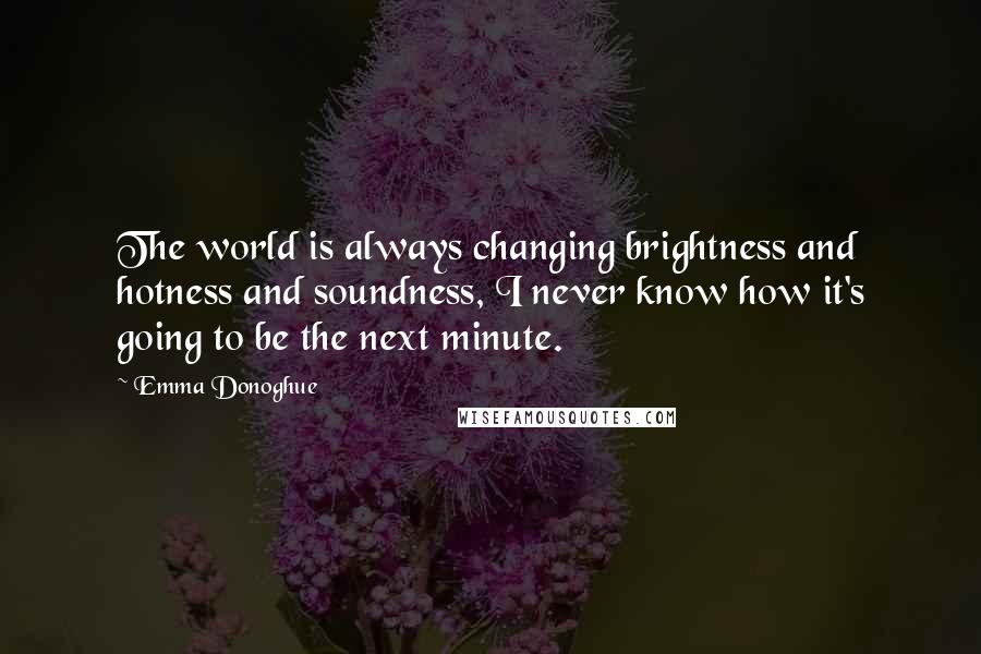 Emma Donoghue Quotes: The world is always changing brightness and hotness and soundness, I never know how it's going to be the next minute.