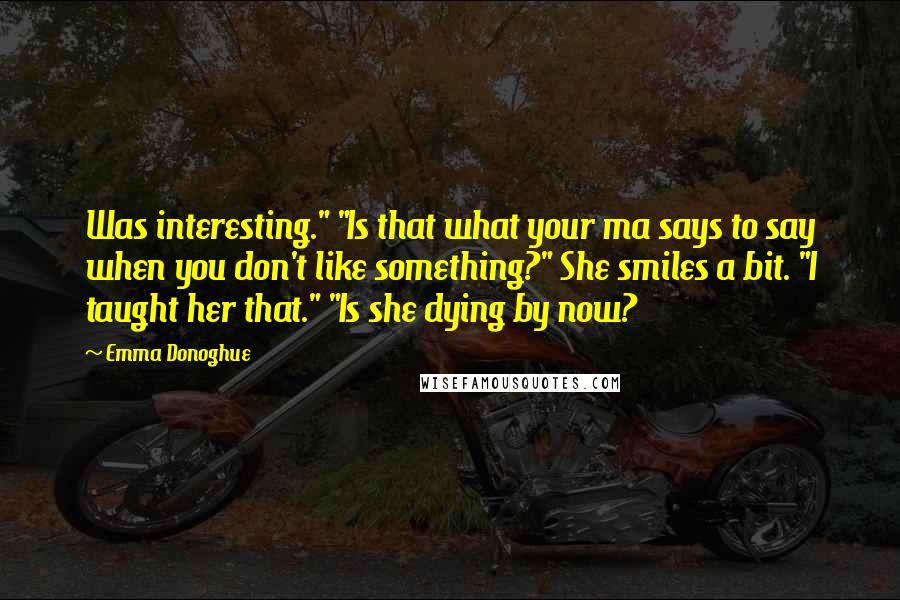 Emma Donoghue Quotes: Was interesting." "Is that what your ma says to say when you don't like something?" She smiles a bit. "I taught her that." "Is she dying by now?