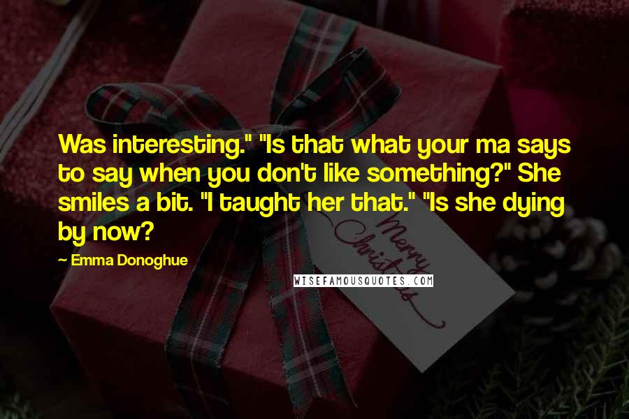 Emma Donoghue Quotes: Was interesting." "Is that what your ma says to say when you don't like something?" She smiles a bit. "I taught her that." "Is she dying by now?