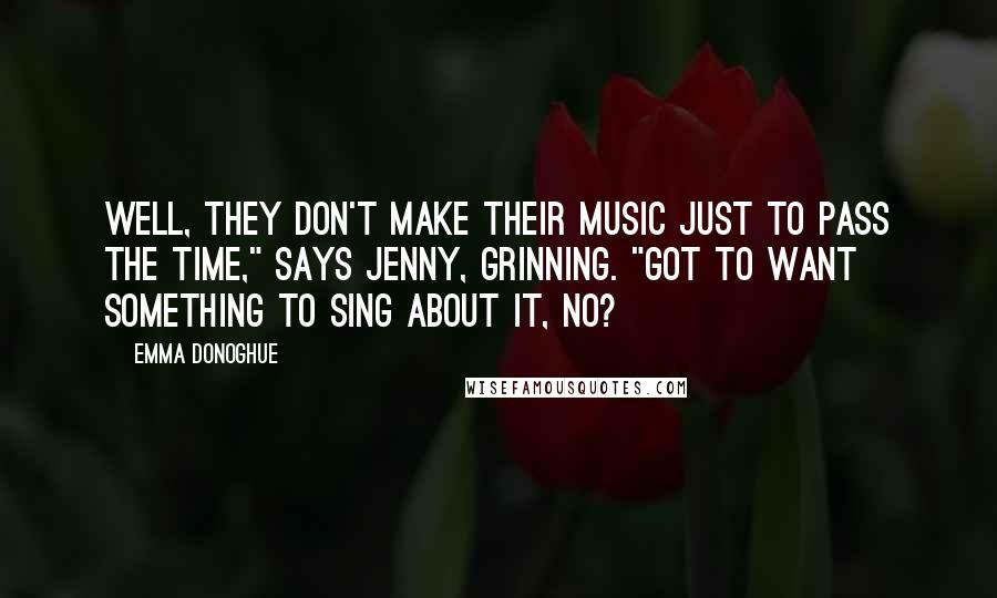 Emma Donoghue Quotes: Well, they don't make their music just to pass the time," says Jenny, grinning. "Got to want something to sing about it, no?