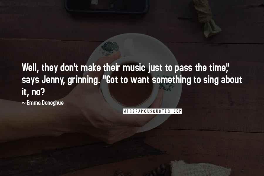 Emma Donoghue Quotes: Well, they don't make their music just to pass the time," says Jenny, grinning. "Got to want something to sing about it, no?