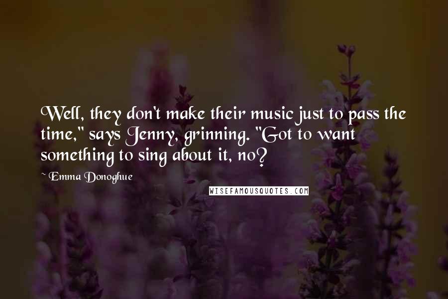 Emma Donoghue Quotes: Well, they don't make their music just to pass the time," says Jenny, grinning. "Got to want something to sing about it, no?