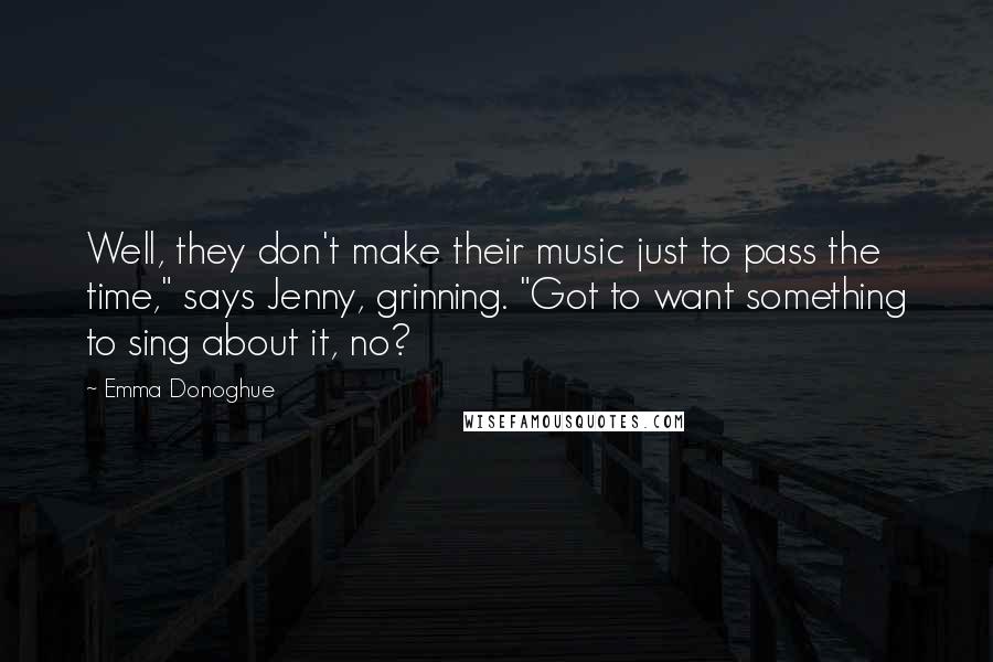 Emma Donoghue Quotes: Well, they don't make their music just to pass the time," says Jenny, grinning. "Got to want something to sing about it, no?
