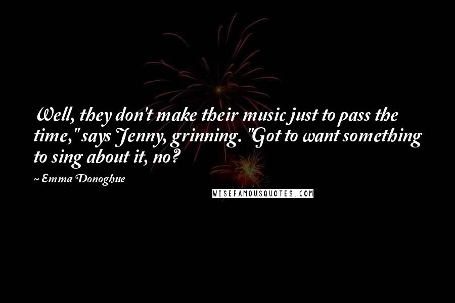 Emma Donoghue Quotes: Well, they don't make their music just to pass the time," says Jenny, grinning. "Got to want something to sing about it, no?