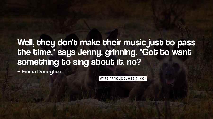 Emma Donoghue Quotes: Well, they don't make their music just to pass the time," says Jenny, grinning. "Got to want something to sing about it, no?