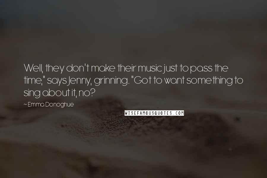 Emma Donoghue Quotes: Well, they don't make their music just to pass the time," says Jenny, grinning. "Got to want something to sing about it, no?