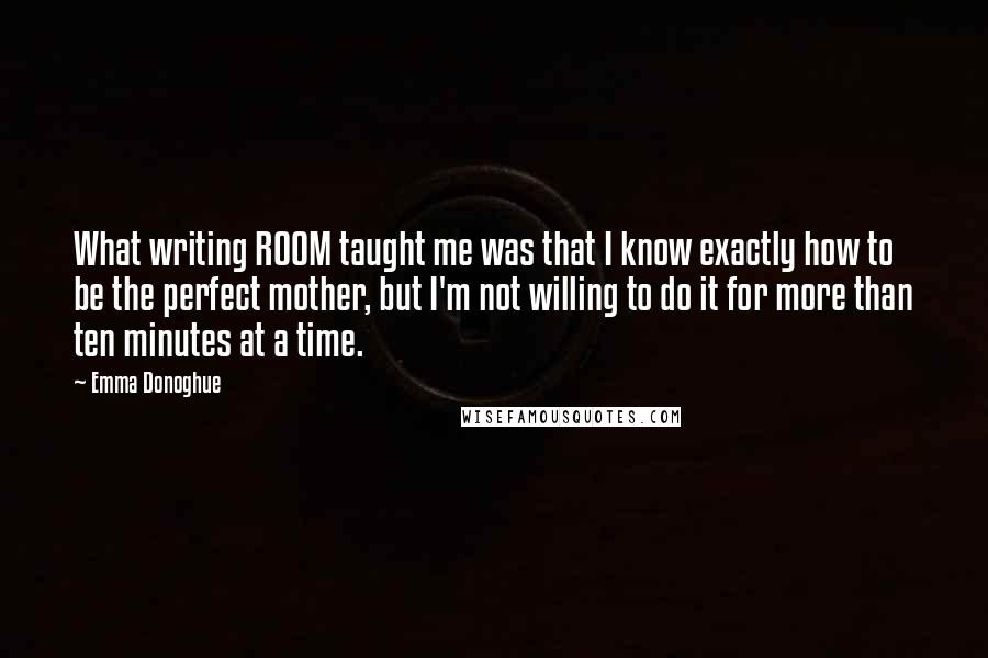 Emma Donoghue Quotes: What writing ROOM taught me was that I know exactly how to be the perfect mother, but I'm not willing to do it for more than ten minutes at a time.